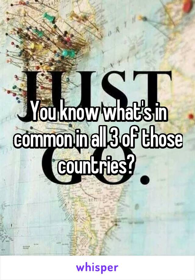 You know what's in common in all 3 of those countries? 