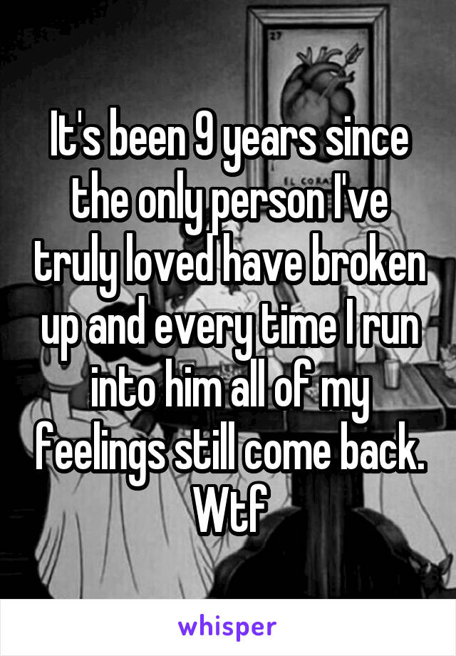 It's been 9 years since the only person I've truly loved have broken up and every time I run into him all of my feelings still come back. Wtf