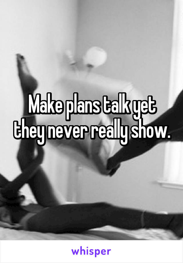 Make plans talk yet they never really show. 