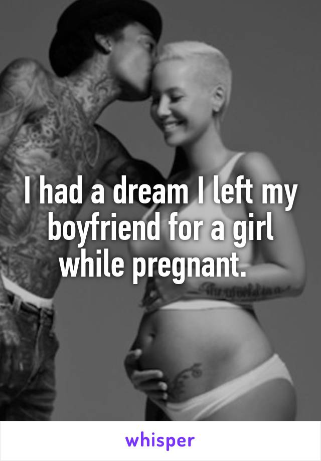 I had a dream I left my boyfriend for a girl while pregnant.  