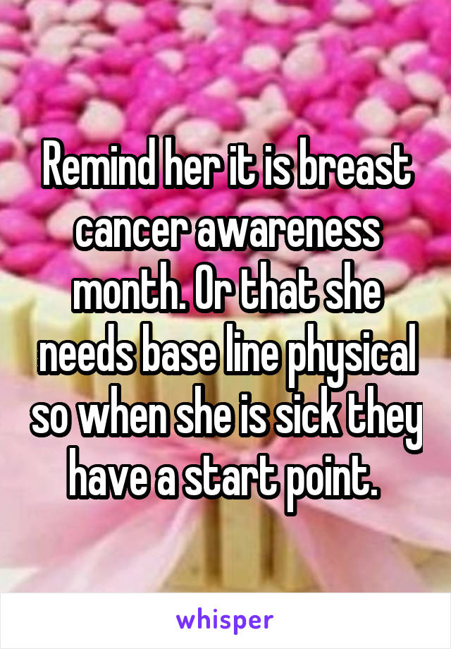 Remind her it is breast cancer awareness month. Or that she needs base line physical so when she is sick they have a start point. 