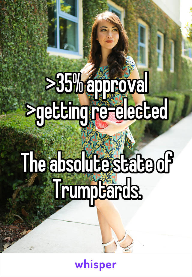 >35% approval
>getting re-elected

The absolute state of Trumptards.