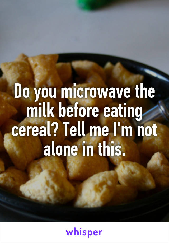 Do you microwave the milk before eating cereal? Tell me I'm not alone in this.