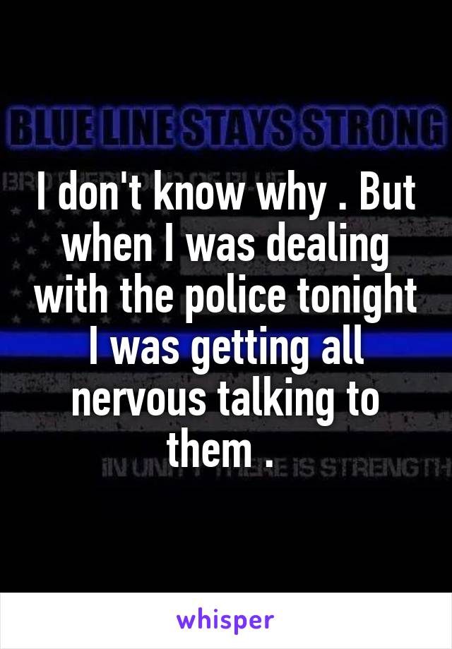 I don't know why . But when I was dealing with the police tonight I was getting all nervous talking to them . 
