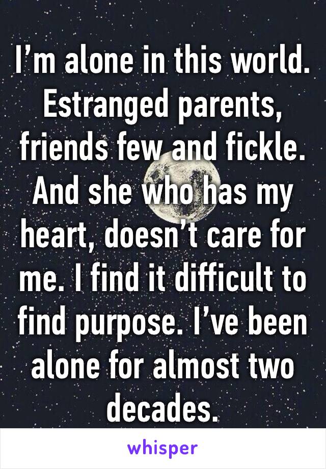 I’m alone in this world. Estranged parents, friends few and fickle. And she who has my heart, doesn’t care for me. I find it difficult to find purpose. I’ve been alone for almost two decades.