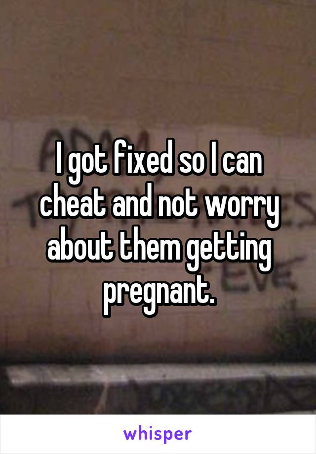 I got fixed so I can cheat and not worry about them getting pregnant.