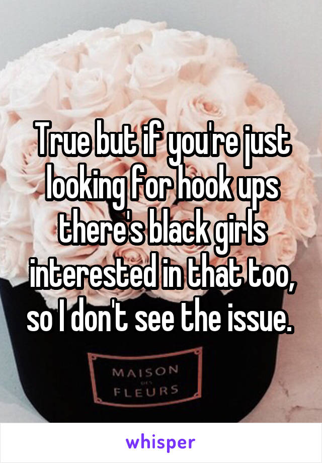 True but if you're just looking for hook ups there's black girls interested in that too, so I don't see the issue. 