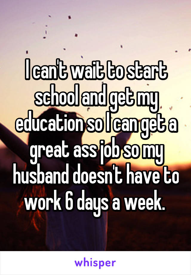 I can't wait to start school and get my education so I can get a great ass job so my husband doesn't have to work 6 days a week. 
