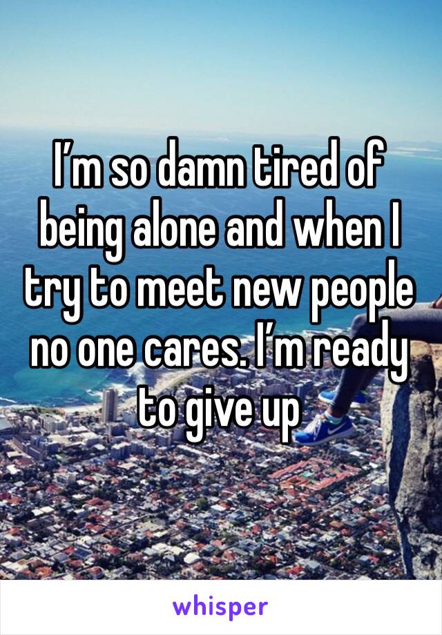 I’m so damn tired of being alone and when I try to meet new people no one cares. I’m ready to give up 