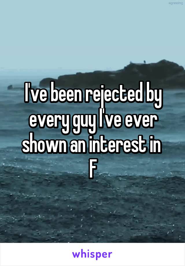 I've been rejected by every guy I've ever shown an interest in 
F