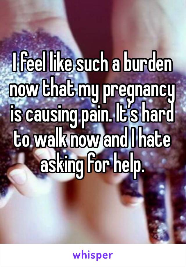 I feel like such a burden now that my pregnancy is causing pain. It’s hard to walk now and I hate asking for help. 