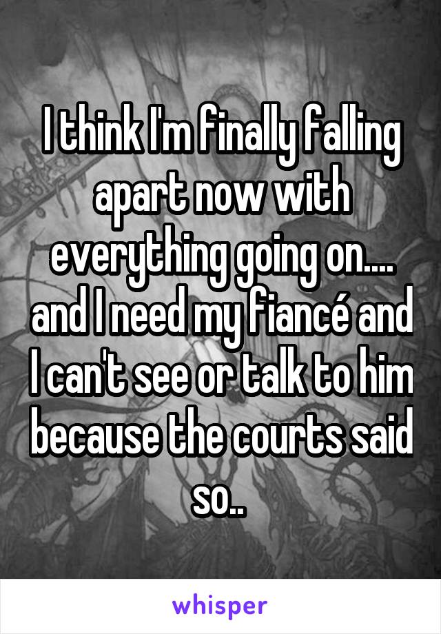 I think I'm finally falling apart now with everything going on.... and I need my fiancé and I can't see or talk to him because the courts said so.. 