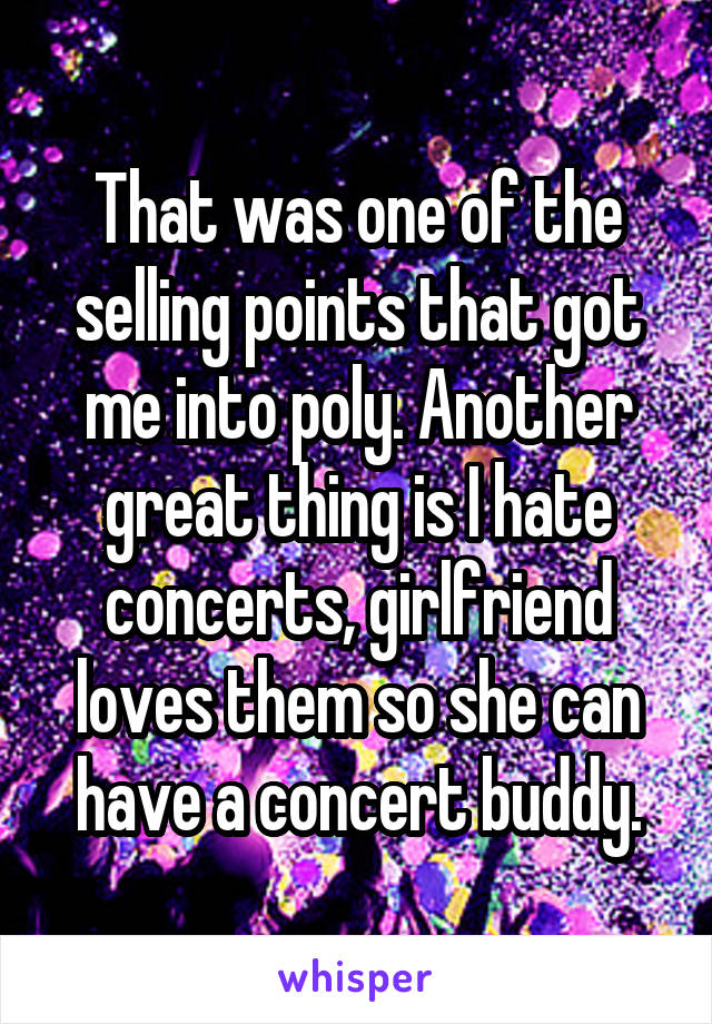 That was one of the selling points that got me into poly. Another great thing is I hate concerts, girlfriend loves them so she can have a concert buddy.