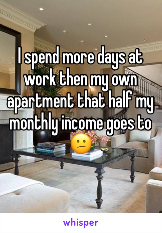 I spend more days at work then my own apartment that half my monthly income goes to 😕
