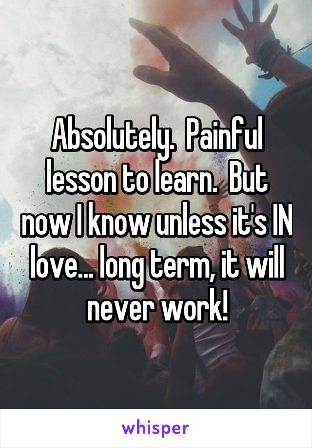 Absolutely.  Painful lesson to learn.  But now I know unless it's IN love... long term, it will never work!