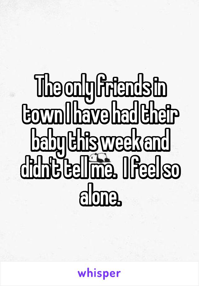The only friends in town I have had their baby this week and didn't tell me.  I feel so alone.