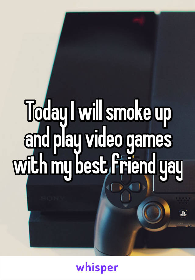 Today I will smoke up and play video games with my best friend yay