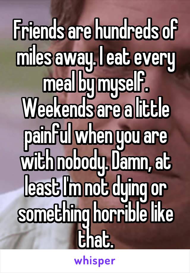 Friends are hundreds of miles away. I eat every meal by myself. Weekends are a little painful when you are with nobody. Damn, at least I'm not dying or something horrible like that.