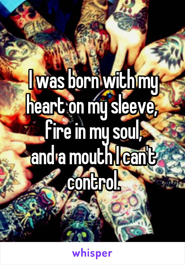 I was born with my heart on my sleeve, 
fire in my soul,
and a mouth I can't control.