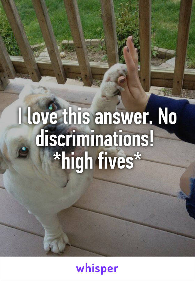 I love this answer. No discriminations! 
*high fives*