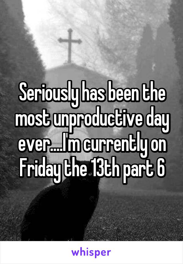Seriously has been the most unproductive day ever....I'm currently on Friday the 13th part 6