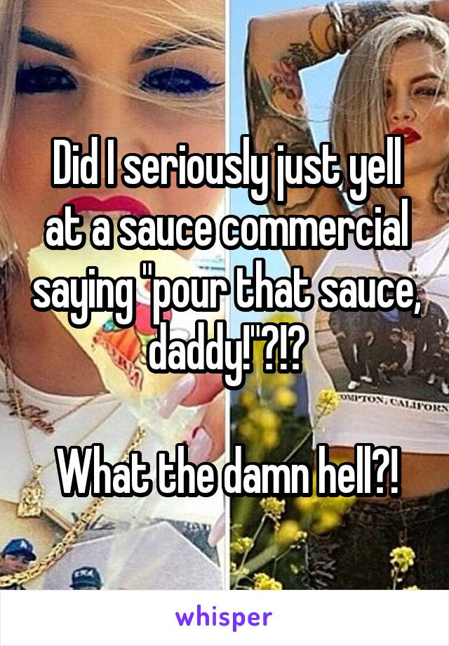 Did I seriously just yell at a sauce commercial saying "pour that sauce, daddy!"?!?

What the damn hell?!
