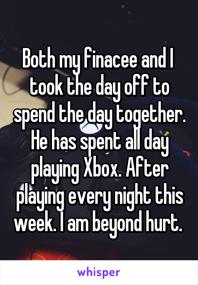 Both my finacee and I  took the day off to spend the day together. He has spent all day playing Xbox. After playing every night this week. I am beyond hurt. 