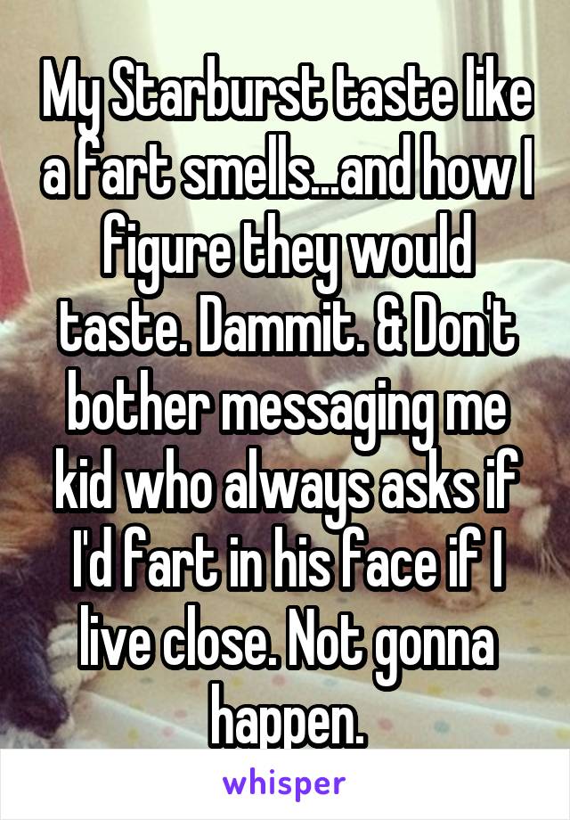 My Starburst taste like a fart smells...and how I figure they would taste. Dammit. & Don't bother messaging me kid who always asks if I'd fart in his face if I live close. Not gonna happen.