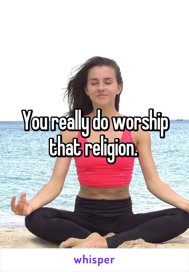 You really do worship that religion. 