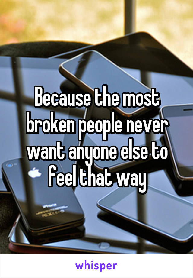 Because the most broken people never want anyone else to feel that way