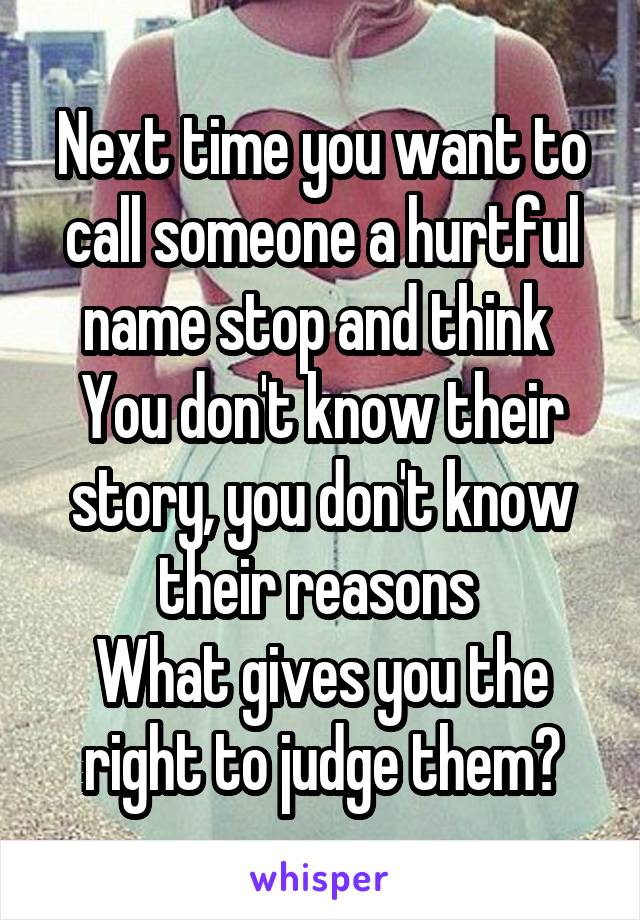 Next time you want to call someone a hurtful name stop and think 
You don't know their story, you don't know their reasons 
What gives you the right to judge them?