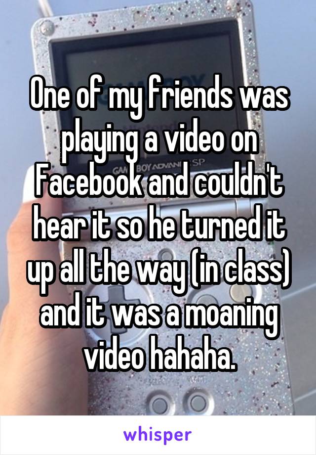 One of my friends was playing a video on Facebook and couldn't hear it so he turned it up all the way (in class) and it was a moaning video hahaha.
