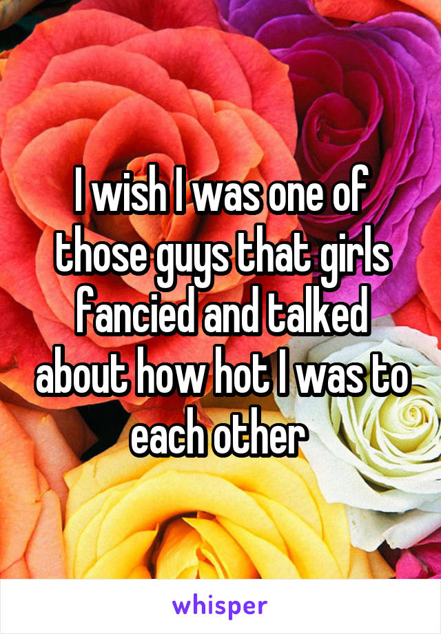 I wish I was one of those guys that girls fancied and talked about how hot I was to each other 