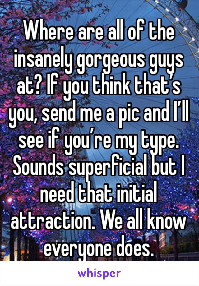 Where are all of the insanely gorgeous guys at? If you think that’s you, send me a pic and I’ll see if you’re my type.
Sounds superficial but I need that initial attraction. We all know everyone does.