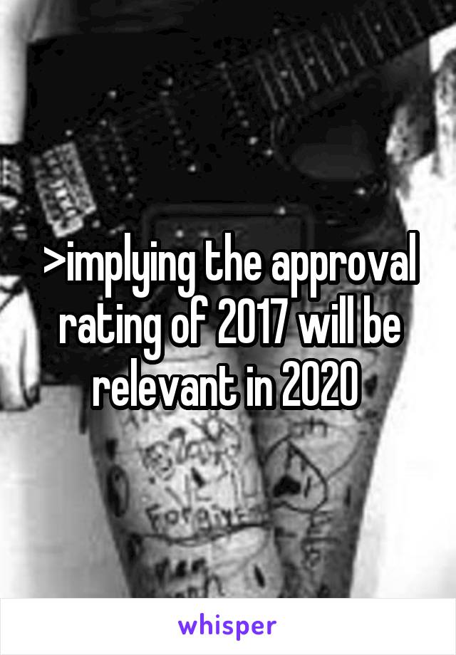 >implying the approval rating of 2017 will be relevant in 2020 