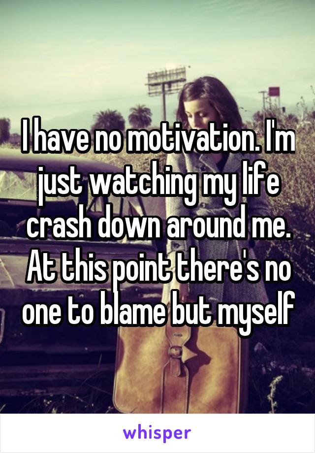I have no motivation. I'm just watching my life crash down around me. At this point there's no one to blame but myself