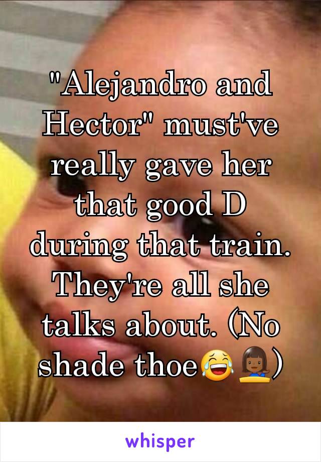 "Alejandro and Hector" must've really gave her that good D during that train. They're all she talks about. (No shade thoe😂💁🏾)