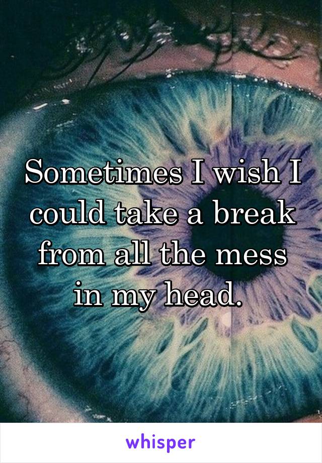 Sometimes I wish I could take a break from all the mess in my head. 