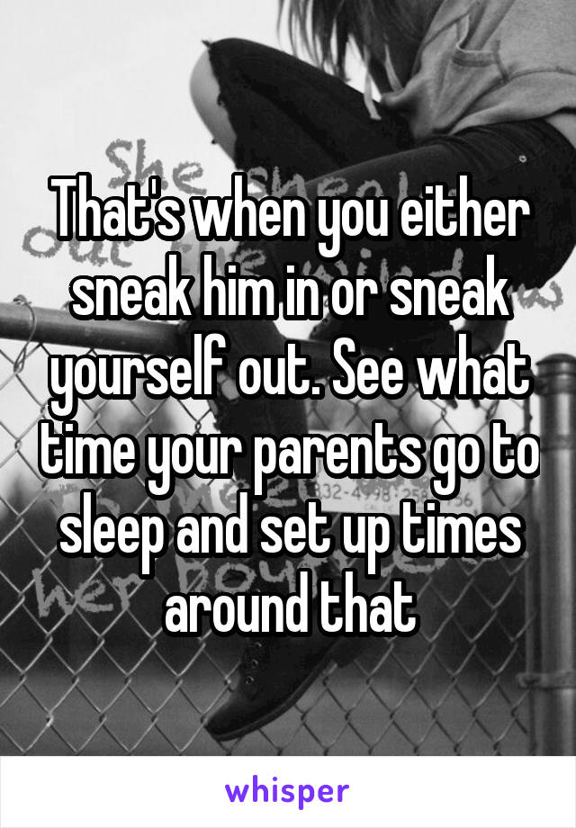 That's when you either sneak him in or sneak yourself out. See what time your parents go to sleep and set up times around that