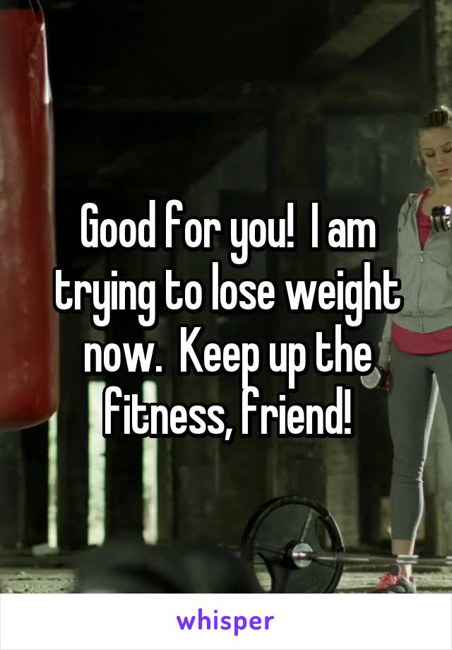 Good for you!  I am trying to lose weight now.  Keep up the fitness, friend!