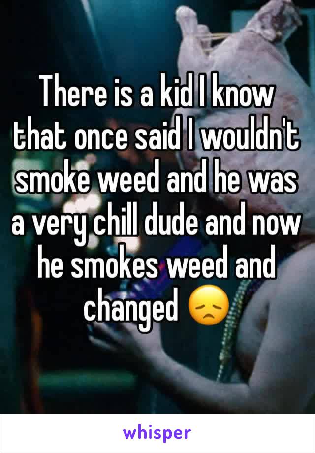 There is a kid I know that once said I wouldn't smoke weed and he was a very chill dude and now  he smokes weed and changed 😞