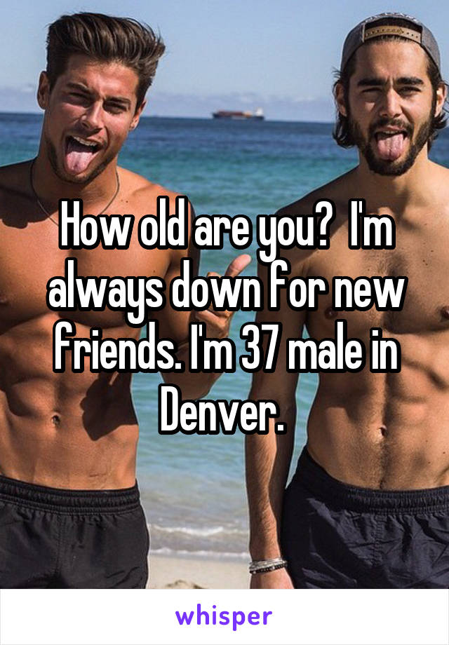 How old are you?  I'm always down for new friends. I'm 37 male in Denver. 