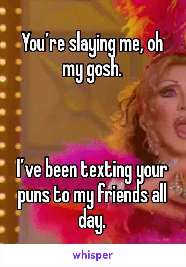 You’re slaying me, oh my gosh. 



I’ve been texting your puns to my friends all day. 