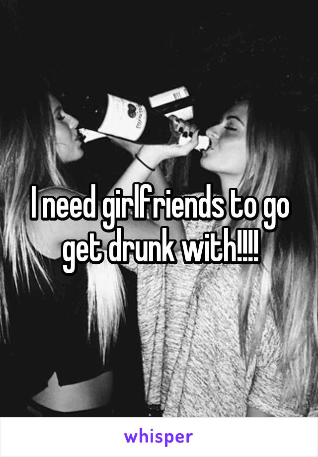 I need girlfriends to go get drunk with!!!!