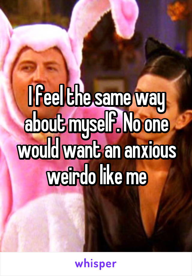 I feel the same way about myself. No one would want an anxious weirdo like me