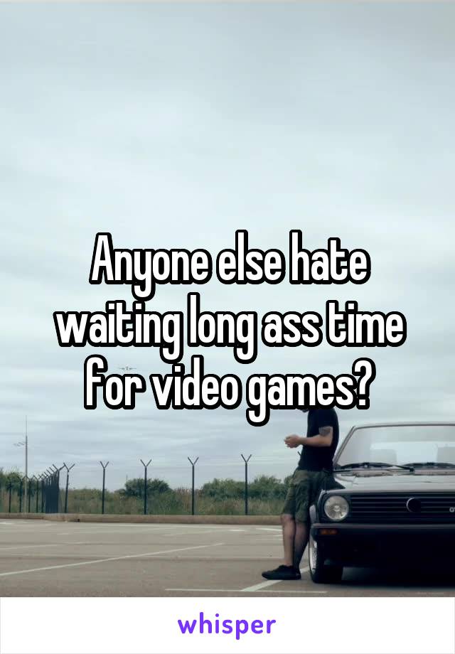 Anyone else hate waiting long ass time for video games?