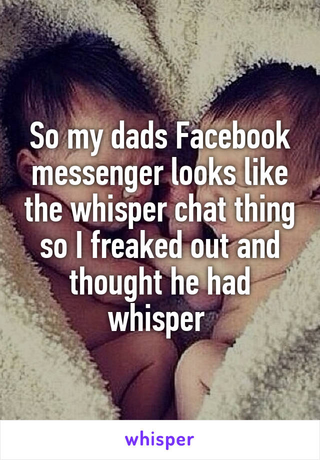 So my dads Facebook messenger looks like the whisper chat thing so I freaked out and thought he had whisper 