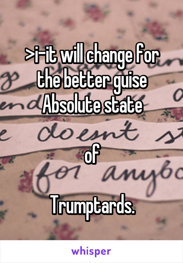 >i-it will change for the better guise
Absolute state

of

Trumptards.