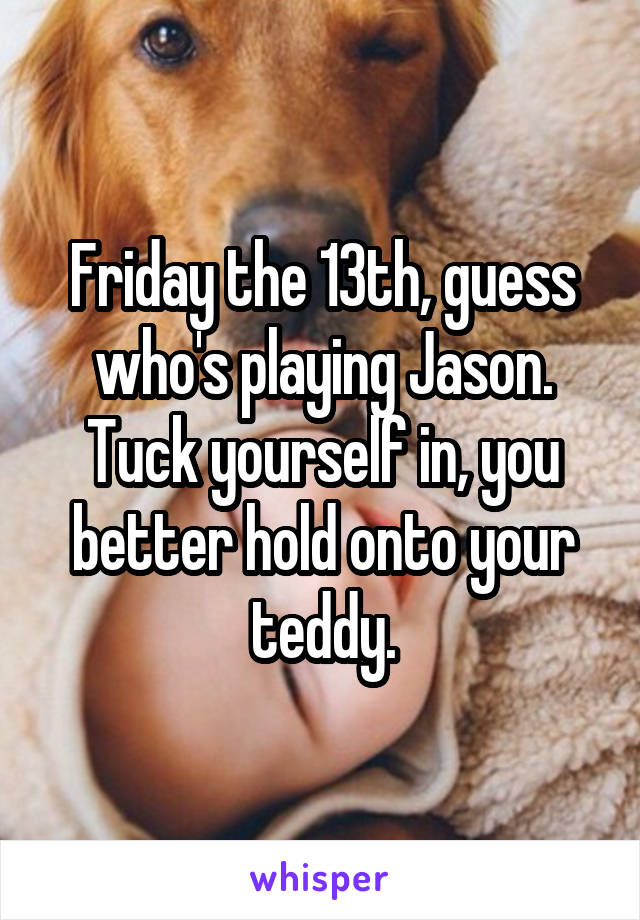 Friday the 13th, guess who's playing Jason.
Tuck yourself in, you better hold onto your teddy.