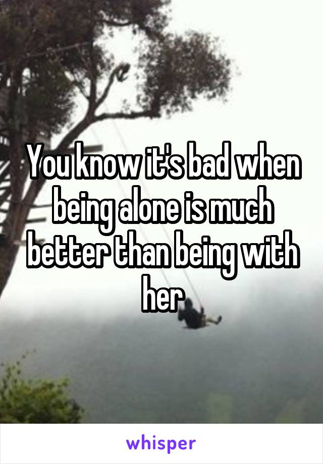 You know it's bad when being alone is much better than being with her